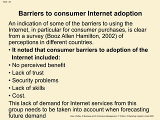 Dave Chaffey, E-Business and E-Commerce Management, 4th Edition, © Marketing Insights Limited 2009
Slide 1.45
Barriers to consumer Internet adoption
An indication of some of the barriers to using the
Internet, in particular for consumer purchases, is clear
from a survey (Booz Allen Hamilton, 2002) of
perceptions in different countries.
• It noted that consumer barriers to adoption of the
Internet included:
• No perceived benefit
• Lack of trust
• Security problems
• Lack of skills
• Cost.
This lack of demand for Internet services from this
group needs to be taken into account when forecasting
future demand
 