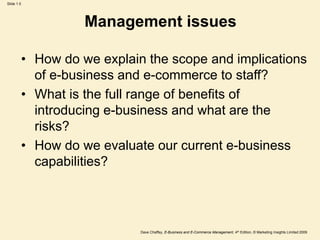 Dave Chaffey, E-Business and E-Commerce Management, 4th Edition, © Marketing Insights Limited 2009
Slide 1.5
Management issues
• How do we explain the scope and implications
of e-business and e-commerce to staff?
• What is the full range of benefits of
introducing e-business and what are the
risks?
• How do we evaluate our current e-business
capabilities?
 