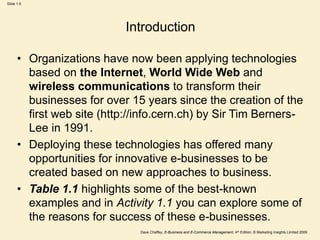 Dave Chaffey, E-Business and E-Commerce Management, 4th Edition, © Marketing Insights Limited 2009
Slide 1.6
Introduction
• Organizations have now been applying technologies
based on the Internet, World Wide Web and
wireless communications to transform their
businesses for over 15 years since the creation of the
first web site (http://info.cern.ch) by Sir Tim Berners-
Lee in 1991.
• Deploying these technologies has offered many
opportunities for innovative e-businesses to be
created based on new approaches to business.
• Table 1.1 highlights some of the best-known
examples and in Activity 1.1 you can explore some of
the reasons for success of these e-businesses.
 