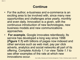Dave Chaffey, E-Business and E-Commerce Management, 4th Edition, © Marketing Insights Limited 2009
Slide 1.9
Continue
• For the author, e-business and e-commerce is an
exciting area to be involved with, since many new
opportunities and challenges arise yearly, monthly
and even daily. Innovation is a given, with the
continuous introduction of new technologies, new
business models and new communications
approaches.
• For example, Google innovates relentlessly. Its
service has developed a long way since 1998
(Figure 1.1) with billions of pages now indexed and
other services such as web mail, pay per click
adverts, analytics and social networks all part of its
offering. Complete Activity 1.1 or view Table 1.1 to
see other examples of the rate at which new
innovations occur.
 