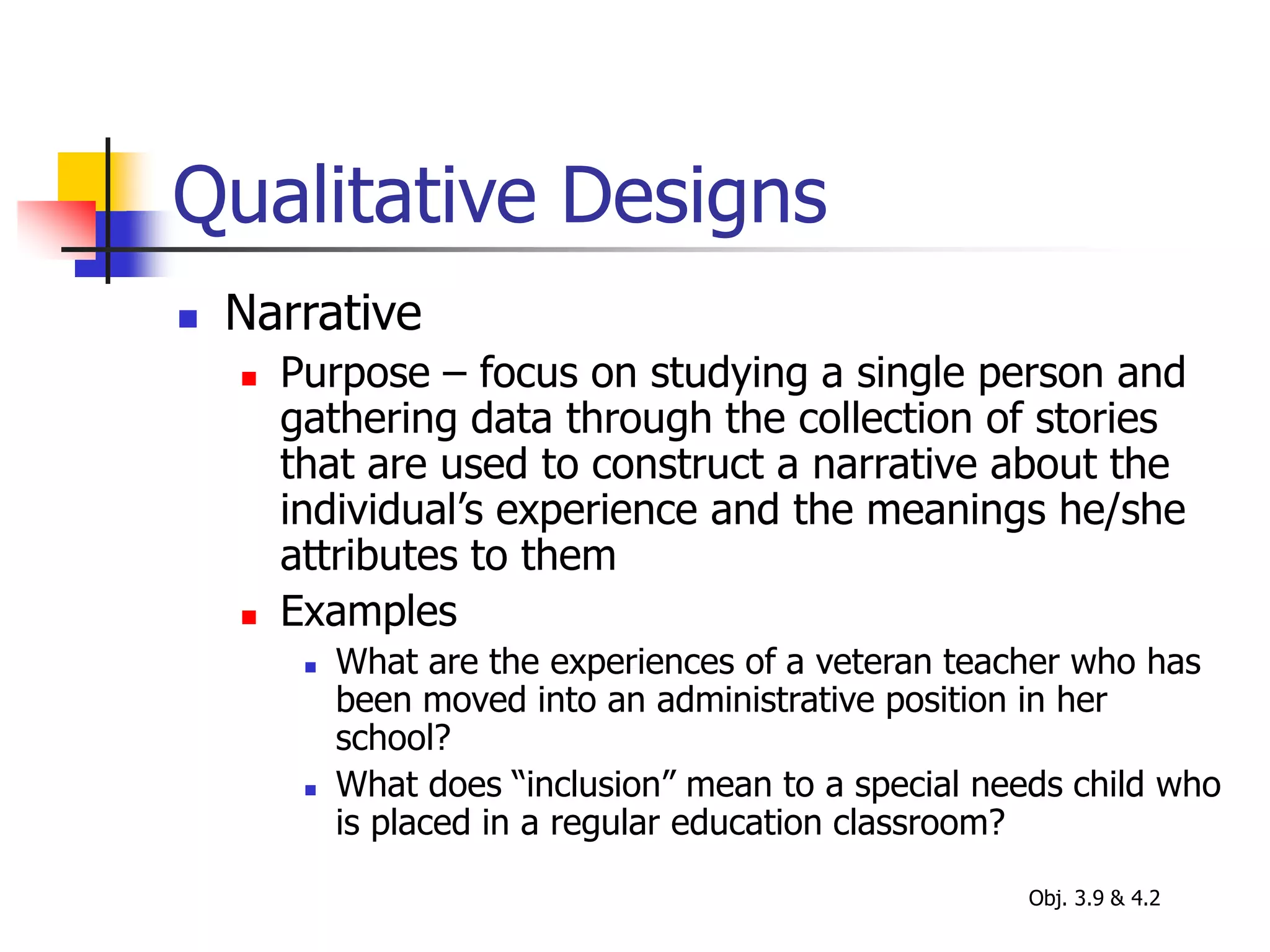 Qualitative Designs
 Narrative
 Purpose – focus on studying a single person and
gathering data through the collection of stories
that are used to construct a narrative about the
individual’s experience and the meanings he/she
attributes to them
 Examples
 What are the experiences of a veteran teacher who has
been moved into an administrative position in her
school?
 What does “inclusion” mean to a special needs child who
is placed in a regular education classroom?
Obj. 3.9 & 4.2
 