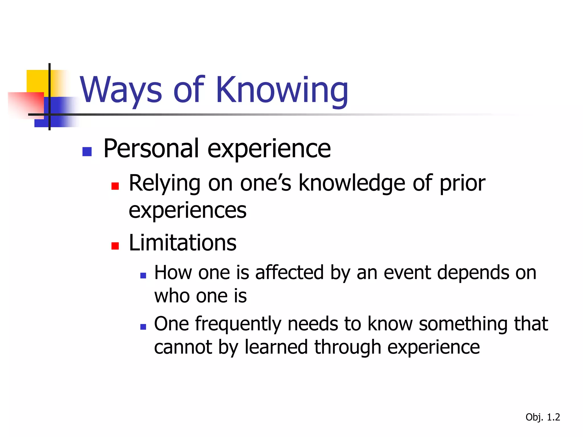 Ways of Knowing
 Personal experience
 Relying on one’s knowledge of prior
experiences
 Limitations
 How one is affected by an event depends on
who one is
 One frequently needs to know something that
cannot by learned through experience
Obj. 1.2
 