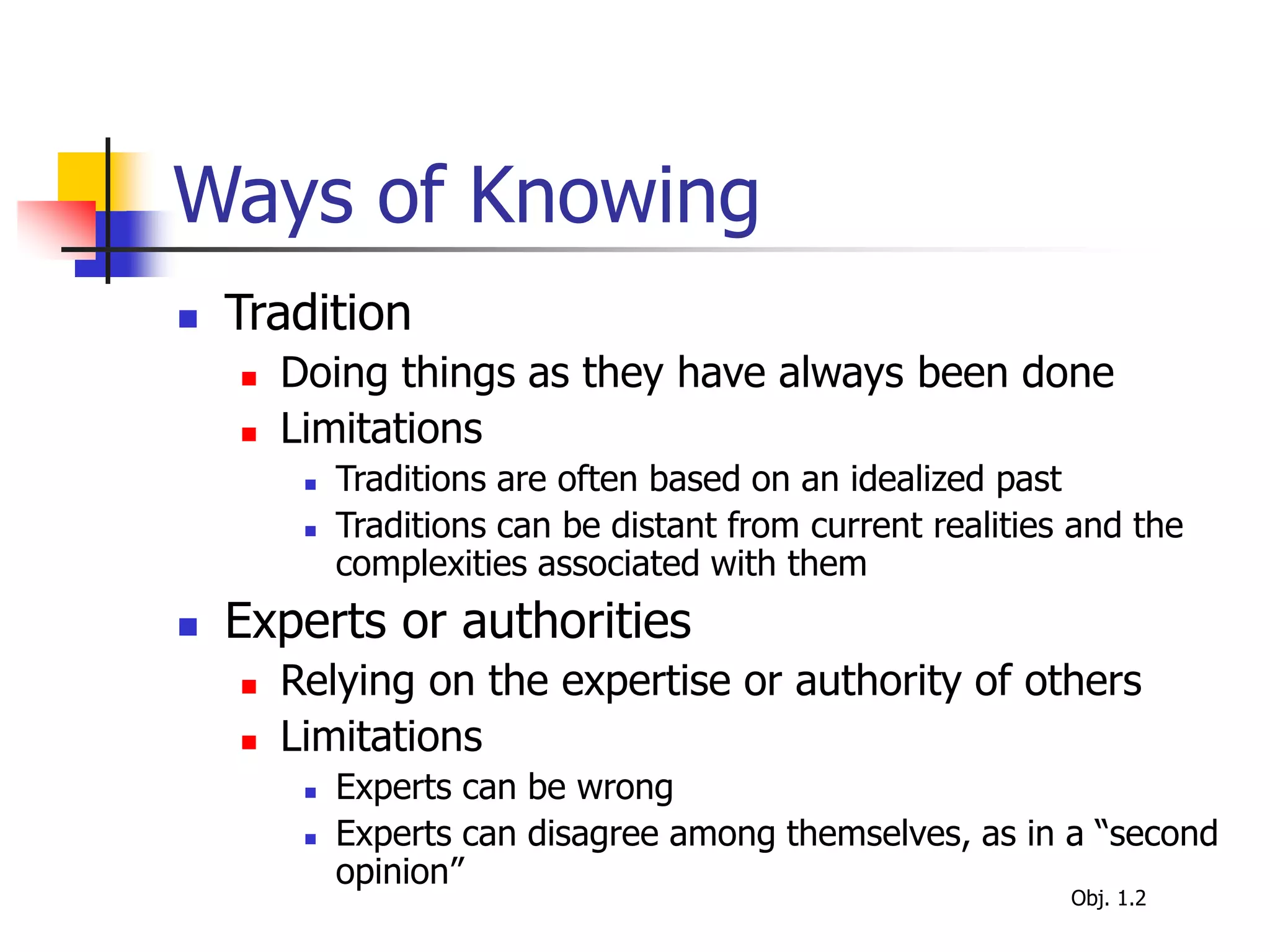 Ways of Knowing
 Tradition
 Doing things as they have always been done
 Limitations
 Traditions are often based on an idealized past
 Traditions can be distant from current realities and the
complexities associated with them
 Experts or authorities
 Relying on the expertise or authority of others
 Limitations
 Experts can be wrong
 Experts can disagree among themselves, as in a “second
opinion”
Obj. 1.2
 