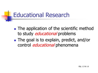 Educational Research
 The application of the scientific method
to study educational problems
 The goal is to explain, predict, and/or
control educational phenomena
Obj. 1.5 & 1.6
 