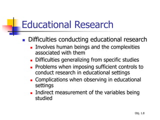 Educational Research
 Difficulties conducting educational research
 Involves human beings and the complexities
associated with them
 Difficulties generalizing from specific studies
 Problems when imposing sufficient controls to
conduct research in educational settings
 Complications when observing in educational
settings
 Indirect measurement of the variables being
studied
Obj. 1.8
 
