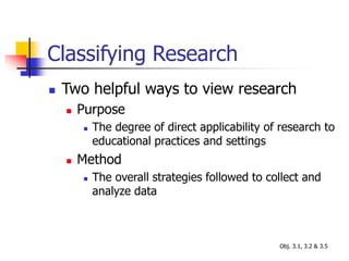 Classifying Research
 Two helpful ways to view research
 Purpose
 The degree of direct applicability of research to
educational practices and settings
 Method
 The overall strategies followed to collect and
analyze data
Obj. 3.1, 3.2 & 3.5
 