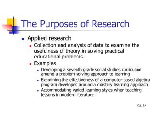 The Purposes of Research
 Applied research
 Collection and analysis of data to examine the
usefulness of theory in solving practical
educational problems
 Examples
 Developing a seventh grade social studies curriculum
around a problem-solving approach to learning
 Examining the effectiveness of a computer-based algebra
program developed around a mastery learning approach
 Accommodating varied learning styles when teaching
lessons in modern literature
Obj. 3.4
 
