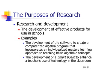 The Purposes of Research
 Research and development
 The development of effective products for
use in schools
 Examples
 The development of the software to create a
computerized algebra program that
incorporates an individualized mastery learning
approach to teaching basic algebraic concepts
 The development of a Smart Board to enhance
a teacher’s use of technology in the classroom
Obj. 3.4
 