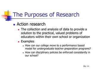 The Purposes of Research
 Action research
 The collection and analysis of data to provide a
solution to the practical, valued problems of
educators within their own school or organization
 Examples
 How can our college move to a performance based
model for undergraduate teacher preparation programs?
 How can disciplinary policies be enforced consistently in
our school?
Obj. 3.4
 
