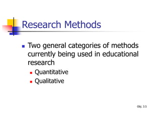 Research Methods
 Two general categories of methods
currently being used in educational
research
 Quantitative
 Qualitative
Obj. 3.5
 