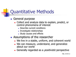 Quantitative Methods
 General purpose
 Collect and analyze data to explain, predict, or
control phenomena of interest
 Describe current conditions
 Investigate relationships
 Study causes and effects
 Assumptions of the researcher
 We live in a stable, uniform, and coherent world
 We can measure, understand, and generalize
about our world
 Generally regarded as a positivistic perspective
Obj. 3.6 & 5.1
 
