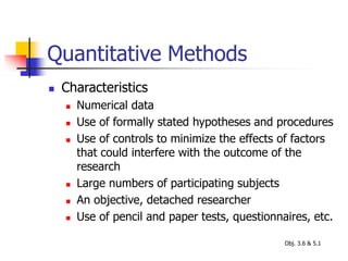 Quantitative Methods
 Characteristics
 Numerical data
 Use of formally stated hypotheses and procedures
 Use of controls to minimize the effects of factors
that could interfere with the outcome of the
research
 Large numbers of participating subjects
 An objective, detached researcher
 Use of pencil and paper tests, questionnaires, etc.
Obj. 3.6 & 5.1
 