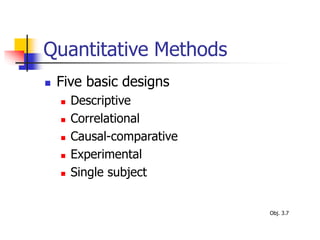 Quantitative Methods
 Five basic designs
 Descriptive
 Correlational
 Causal-comparative
 Experimental
 Single subject
Obj. 3.7
 