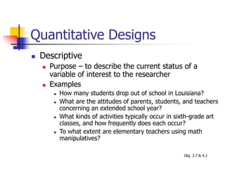 Quantitative Designs
 Descriptive
 Purpose – to describe the current status of a
variable of interest to the researcher
 Examples
 How many students drop out of school in Louisiana?
 What are the attitudes of parents, students, and teachers
concerning an extended school year?
 What kinds of activities typically occur in sixth-grade art
classes, and how frequently does each occur?
 To what extent are elementary teachers using math
manipulatives?
Obj. 3.7 & 4.1
 