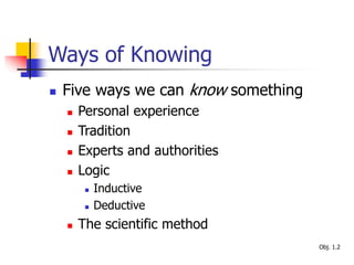 Ways of Knowing
 Five ways we can know something
 Personal experience
 Tradition
 Experts and authorities
 Logic
 Inductive
 Deductive
 The scientific method
Obj. 1.2
 