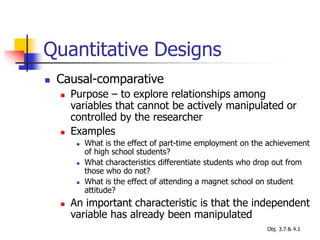 Quantitative Designs
 Causal-comparative
 Purpose – to explore relationships among
variables that cannot be actively manipulated or
controlled by the researcher
 Examples
 What is the effect of part-time employment on the achievement
of high school students?
 What characteristics differentiate students who drop out from
those who do not?
 What is the effect of attending a magnet school on student
attitude?
 An important characteristic is that the independent
variable has already been manipulated
Obj. 3.7 & 4.1
 