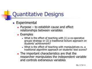 Quantitative Designs
 Experimental
 Purpose – to establish cause and effect
relationships between variables
 Examples
 What is the effect of teaching with (1) a co-operative
groups strategy or (2) a traditional lecture approach on
students’ achievement?
 What is the effect of teaching with manipulatives vs. a
traditional algorithm approach on students’ test scores?
 The important characteristics are that the
researcher manipulates the independent variable
and controls extraneous variables
Obj. 3.7 & 4.1
 
