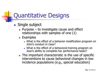 Quantitative Designs
 Single subject
 Purpose – to investigate cause and effect
relationships with samples of one (1)
 Examples
 What is the effect of a behavior modification program on
John’s conduct in class?
 What is the effect of a behavioral training program on
Joan’s ability to complete her performance tasks?
 The important characteristic is the use of specific
interventions to cause behavioral changes in low
incidence populations (e.g., special education)
Obj. 3.7 & 4.1
 