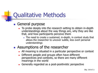 Qualitative Methods
 General purpose
 To probe deeply into the research setting to obtain in-depth
understandings about the way things are, why they are like
that, and how participants perceive them
 The need to create a sustained, in-depth, in context study that
allows the researcher to uncover subtle, less overt personal
understandings
 Assumptions of the researcher
 All meaning is situated in a particular perspective or context
 Different people and groups often have different
perspectives and contexts, so there are many different
meanings in the world
 Generally regarded as a post-positivistic perspective
Obj. 3.8 & 5.1
 