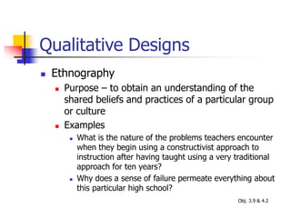 Qualitative Designs
 Ethnography
 Purpose – to obtain an understanding of the
shared beliefs and practices of a particular group
or culture
 Examples
 What is the nature of the problems teachers encounter
when they begin using a constructivist approach to
instruction after having taught using a very traditional
approach for ten years?
 Why does a sense of failure permeate everything about
this particular high school?
Obj. 3.9 & 4.2
 