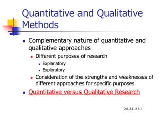 Quantitative and Qualitative
Methods
 Complementary nature of quantitative and
qualitative approaches
 Different purposes of research
 Explanatory
 Exploratory
 Consideration of the strengths and weaknesses of
different approaches for specific purposes
 Quantitative versus Qualitative Research
Obj. 3.11 & 5.1
 