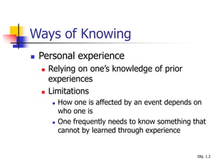 Ways of Knowing
 Personal experience
 Relying on one’s knowledge of prior
experiences
 Limitations
 How one is affected by an event depends on
who one is
 One frequently needs to know something that
cannot by learned through experience
Obj. 1.2
 