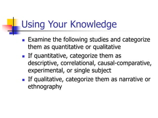 Using Your Knowledge
 Examine the following studies and categorize
them as quantitative or qualitative
 If quantitative, categorize them as
descriptive, correlational, causal-comparative,
experimental, or single subject
 If qualitative, categorize them as narrative or
ethnography
 