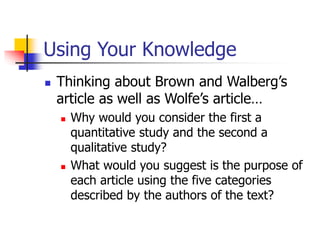 Using Your Knowledge
 Thinking about Brown and Walberg’s
article as well as Wolfe’s article…
 Why would you consider the first a
quantitative study and the second a
qualitative study?
 What would you suggest is the purpose of
each article using the five categories
described by the authors of the text?
 