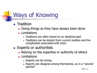 Ways of Knowing
 Tradition
 Doing things as they have always been done
 Limitations
 Traditions are often based on an idealized past
 Traditions can be distant from current realities and the
complexities associated with them
 Experts or authorities
 Relying on the expertise or authority of others
 Limitations
 Experts can be wrong
 Experts can disagree among themselves, as in a “second
opinion”
Obj. 1.2
 