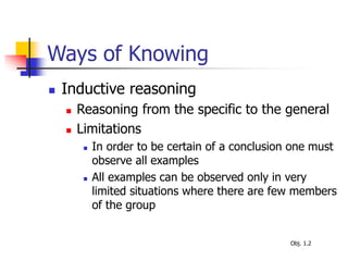 Ways of Knowing
 Inductive reasoning
 Reasoning from the specific to the general
 Limitations
 In order to be certain of a conclusion one must
observe all examples
 All examples can be observed only in very
limited situations where there are few members
of the group
Obj. 1.2
 