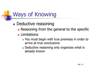 Ways of Knowing
 Deductive reasoning
 Reasoning from the general to the specific
 Limitations
 You must begin with true premises in order to
arrive at true conclusions
 Deductive reasoning only organizes what is
already known
Obj. 1.2
 
