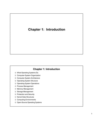 1
Chapter 1: Introduction
Chapter 1: Introduction
What Operating Systems Do
Computer-System Organization
Computer-System Architecture
Operating-System Structure
Operating-System Operations
Process Management
Memory Management
Storage Management
Protection and Security
Kernel Data Structures
Computing Environments
Open-Source Operating Systems
 