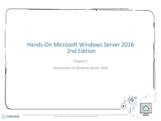 1
Hands-On Microsoft Windows Server 2016
2nd Edition
Chapter 1
Introduction to Windows Server 2016
© 2018 Cengage. All Rights Reserved. May not be copied, scanned, or duplicated, in whole or in part, except for use as permitted in a license distributed with a certain product or
service or otherwise on a password-protected website for classroom use.
 