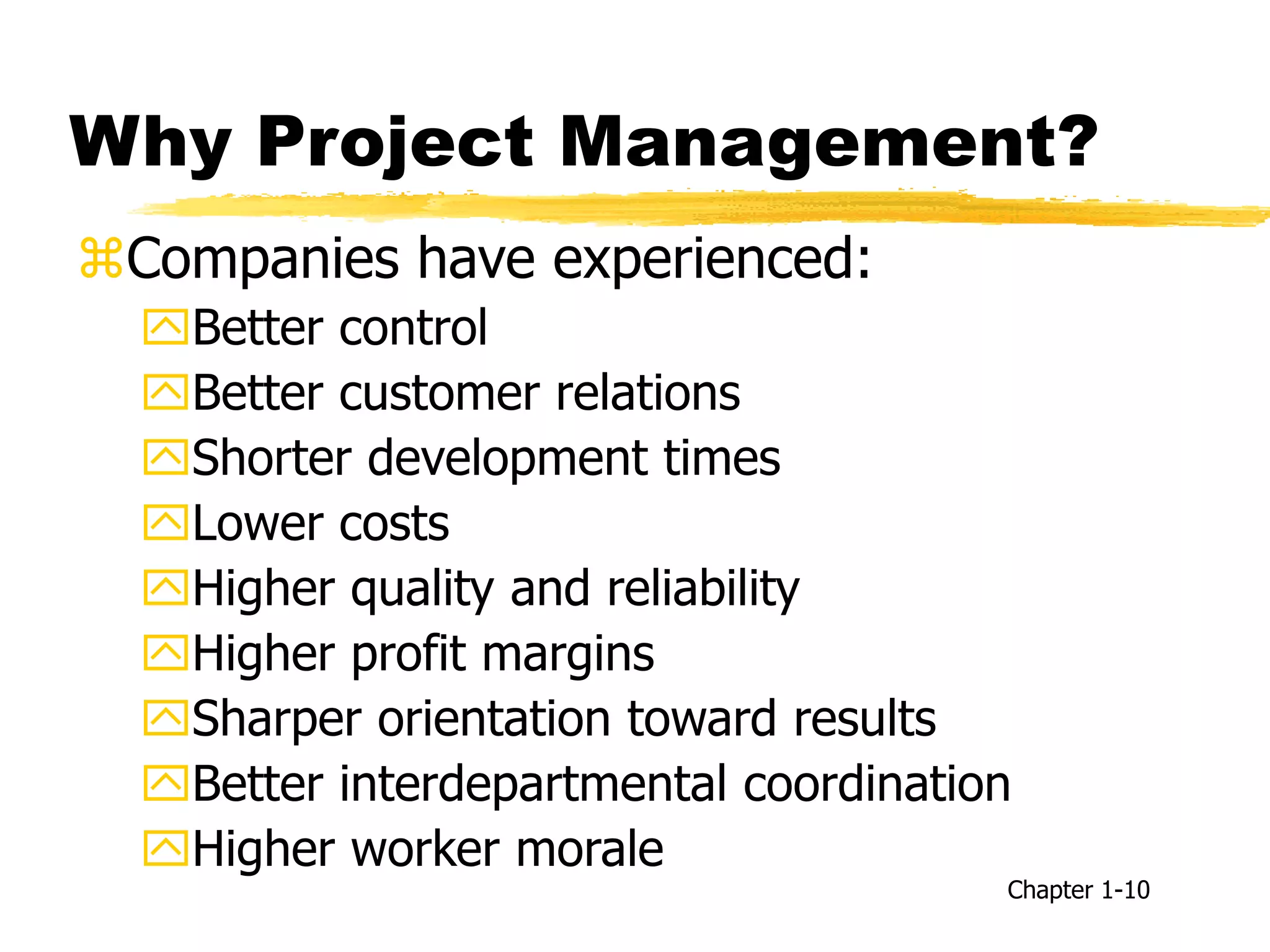 Why Project Management?
Companies have experienced:
Better control
Better customer relations
Shorter development times
Lower costs
Higher quality and reliability
Higher profit margins
Sharper orientation toward results
Better interdepartmental coordination
Higher worker morale
Chapter 1-10
 