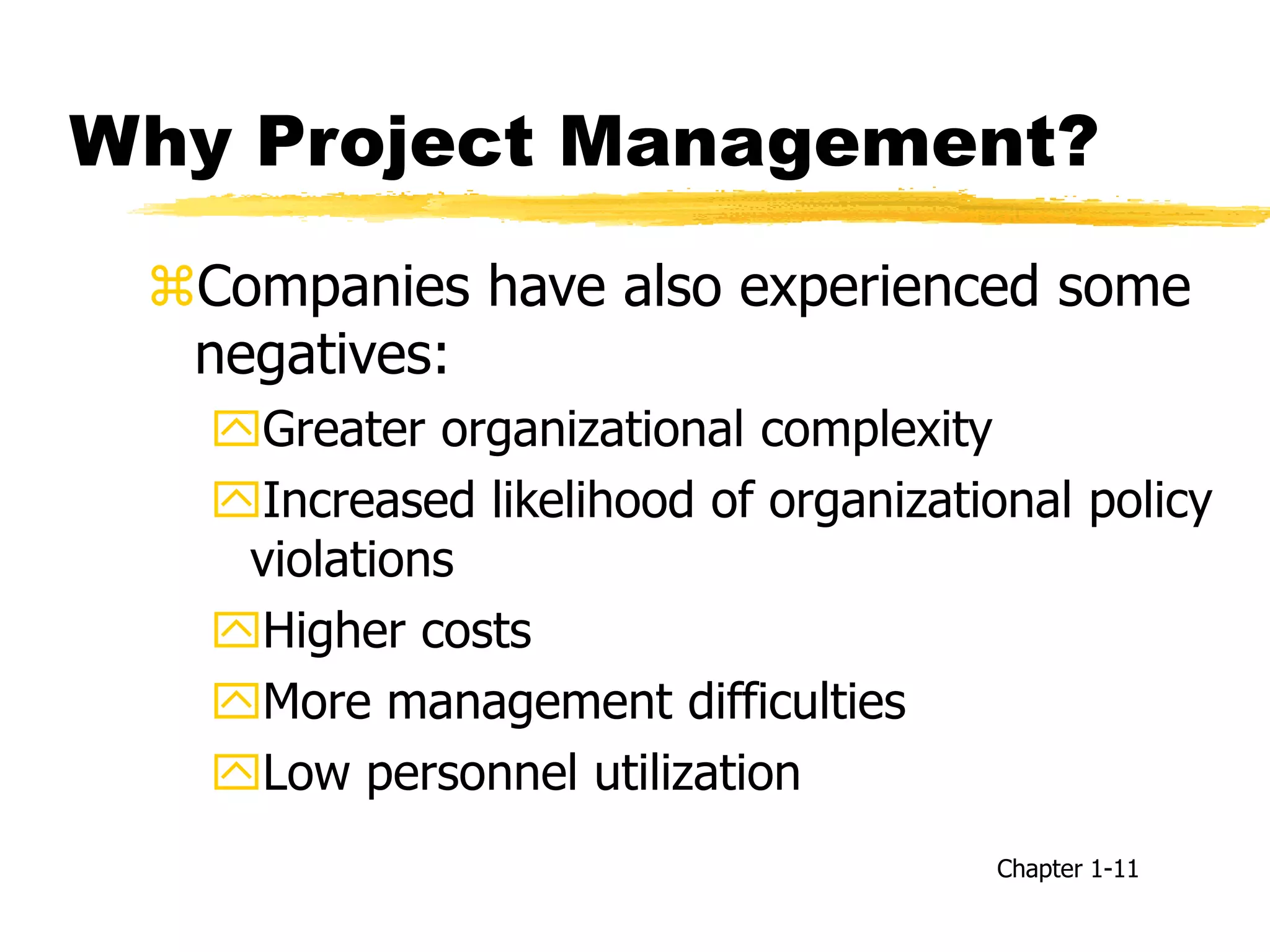 Why Project Management?
Companies have also experienced some
negatives:
Greater organizational complexity
Increased likelihood of organizational policy
violations
Higher costs
More management difficulties
Low personnel utilization
Chapter 1-11
 
