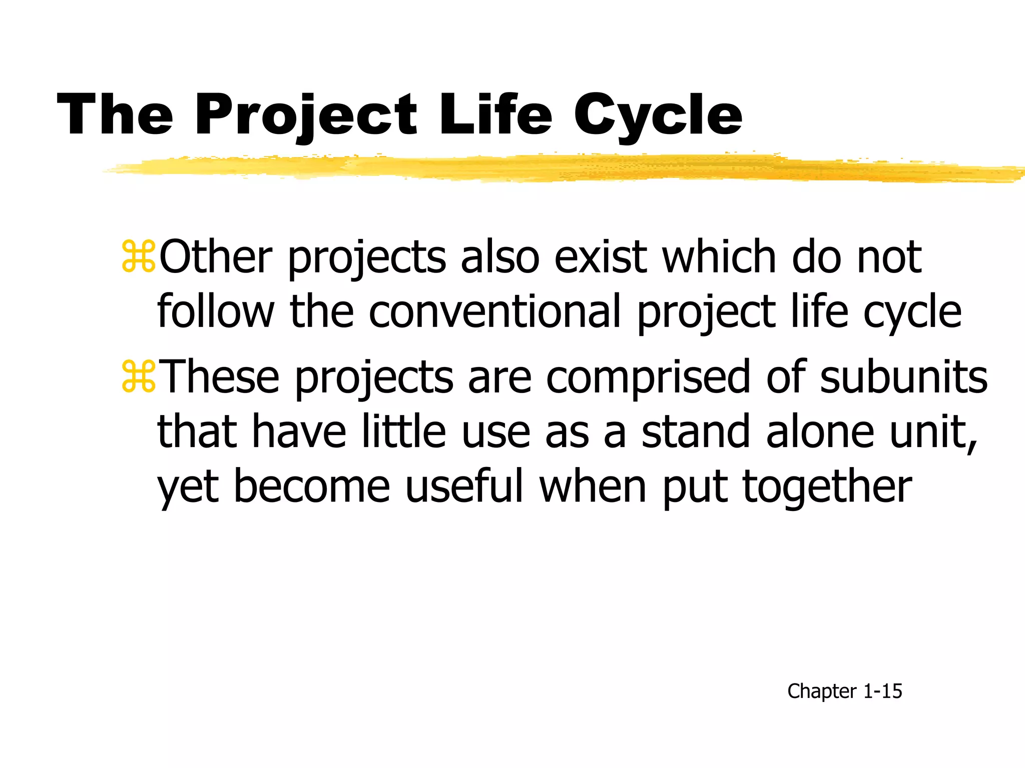The Project Life Cycle
Other projects also exist which do not
follow the conventional project life cycle
These projects are comprised of subunits
that have little use as a stand alone unit,
yet become useful when put together
Chapter 1-15
 