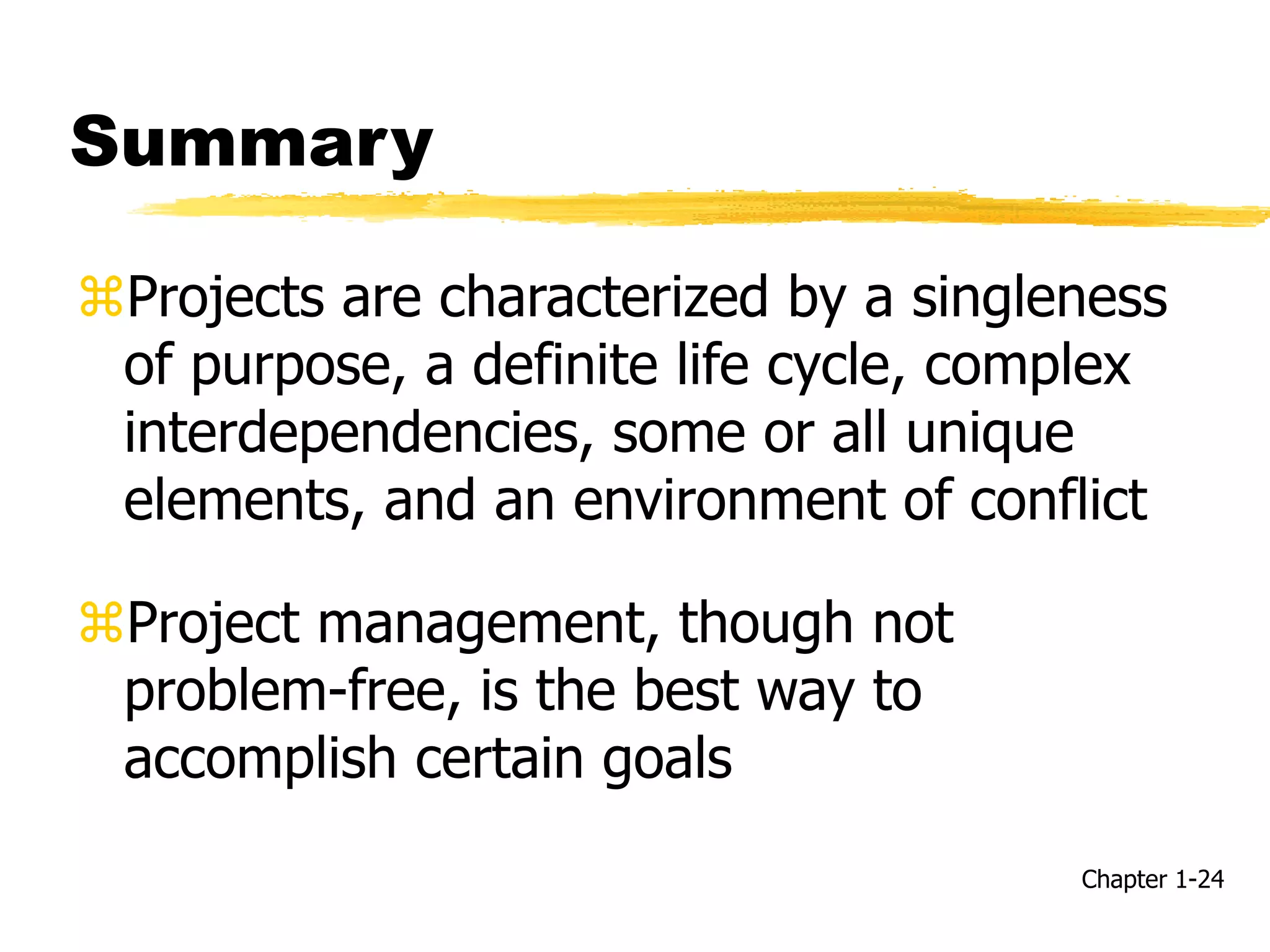 Summary
Projects are characterized by a singleness
of purpose, a definite life cycle, complex
interdependencies, some or all unique
elements, and an environment of conflict
Project management, though not
problem-free, is the best way to
accomplish certain goals
Chapter 1-24
 