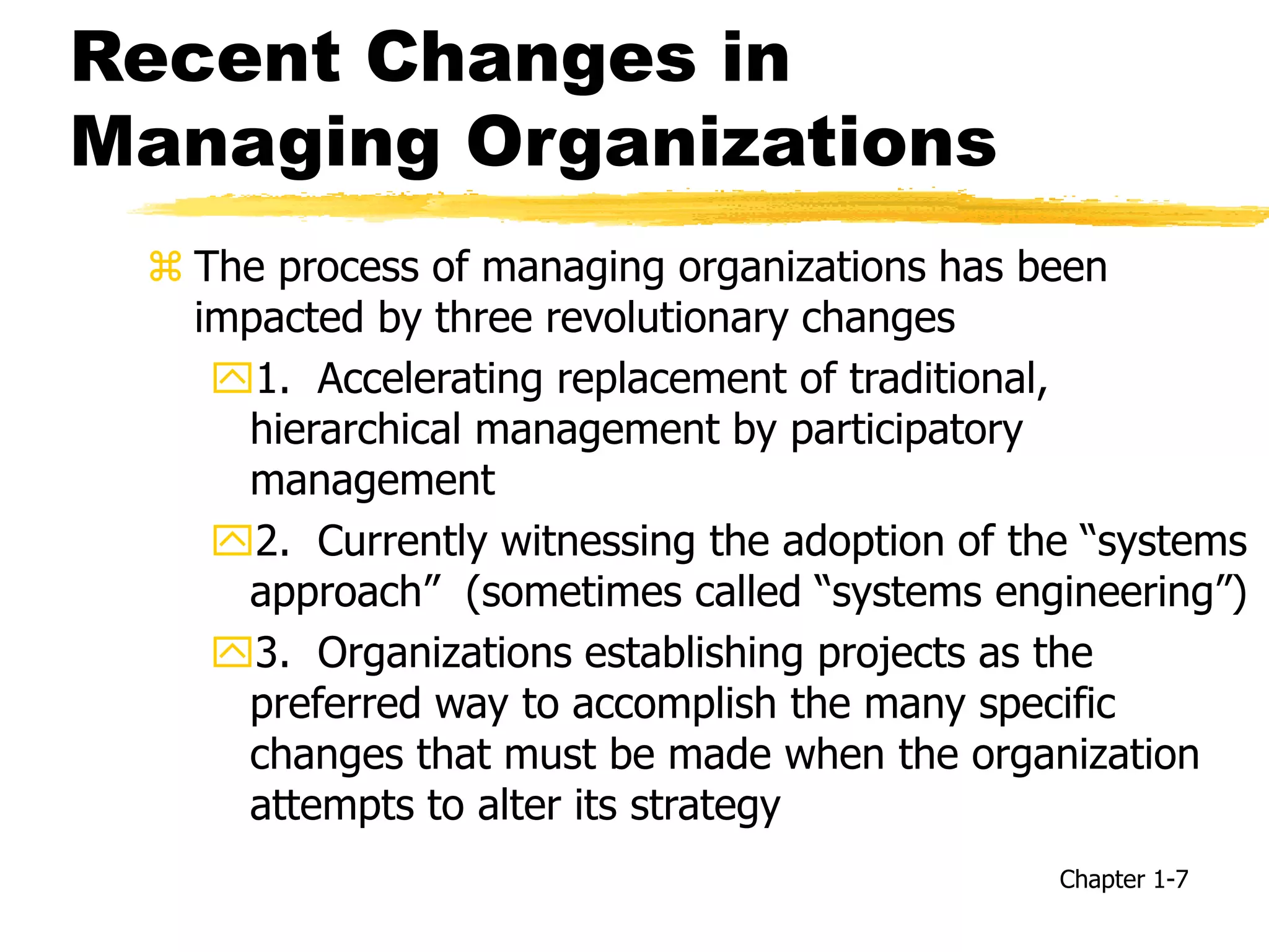 Recent Changes in
Managing Organizations
 The process of managing organizations has been
impacted by three revolutionary changes
1. Accelerating replacement of traditional,
hierarchical management by participatory
management
2. Currently witnessing the adoption of the “systems
approach” (sometimes called “systems engineering”)
3. Organizations establishing projects as the
preferred way to accomplish the many specific
changes that must be made when the organization
attempts to alter its strategy
Chapter 1-7
 
