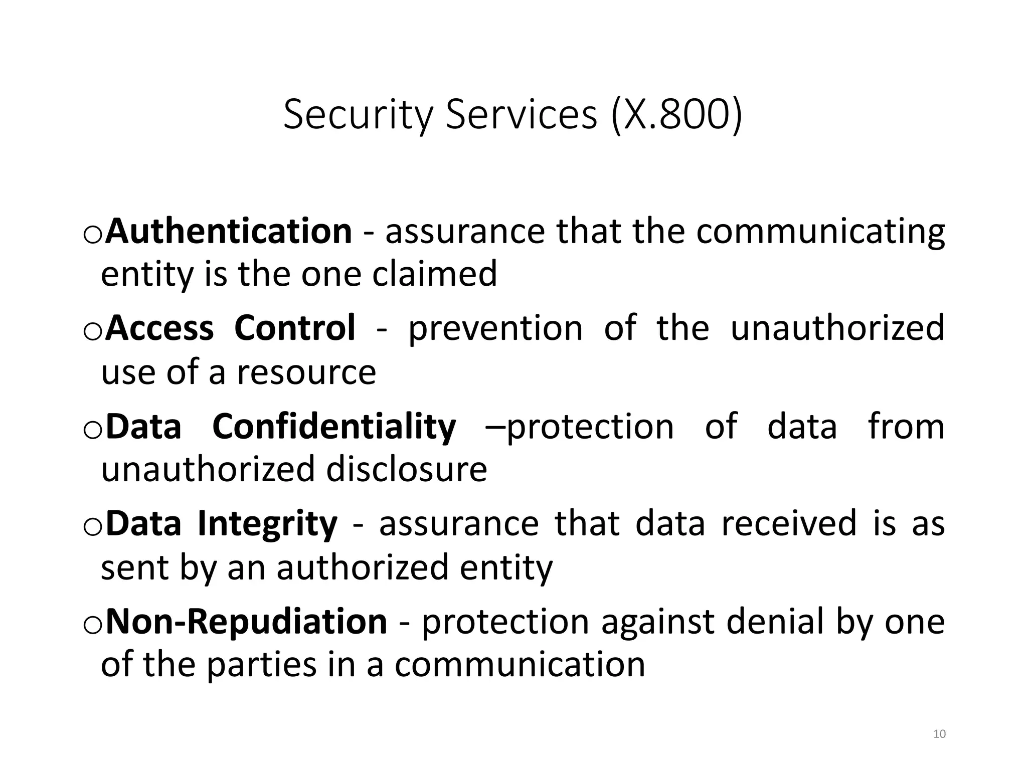 Security Services (X.800)
oAuthentication - assurance that the communicating
entity is the one claimed
oAccess Control - prevention of the unauthorized
use of a resource
oData Confidentiality –protection of data from
unauthorized disclosure
oData Integrity - assurance that data received is as
sent by an authorized entity
oNon-Repudiation - protection against denial by one
of the parties in a communication
10
 