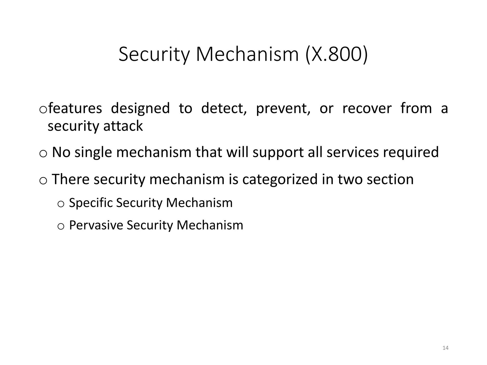 Security Mechanism (X.800)
ofeatures designed to detect, prevent, or recover from a
security attack
o No single mechanism that will support all services required
o There security mechanism is categorized in two section
o Specific Security Mechanism
o Pervasive Security Mechanism
14
 