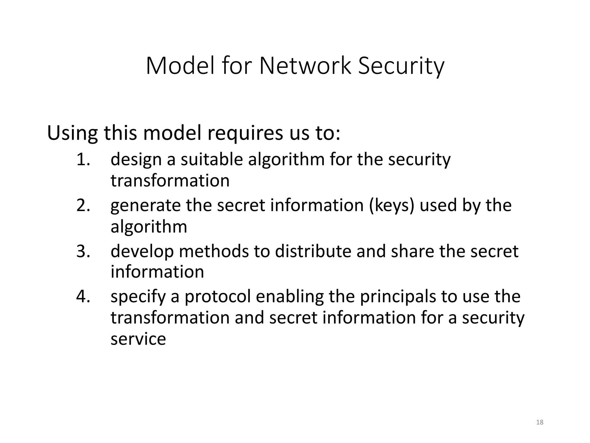 Model for Network Security
Using this model requires us to:
1. design a suitable algorithm for the security
transformation
2. generate the secret information (keys) used by the
algorithm
3. develop methods to distribute and share the secret
information
4. specify a protocol enabling the principals to use the
transformation and secret information for a security
service
18
 