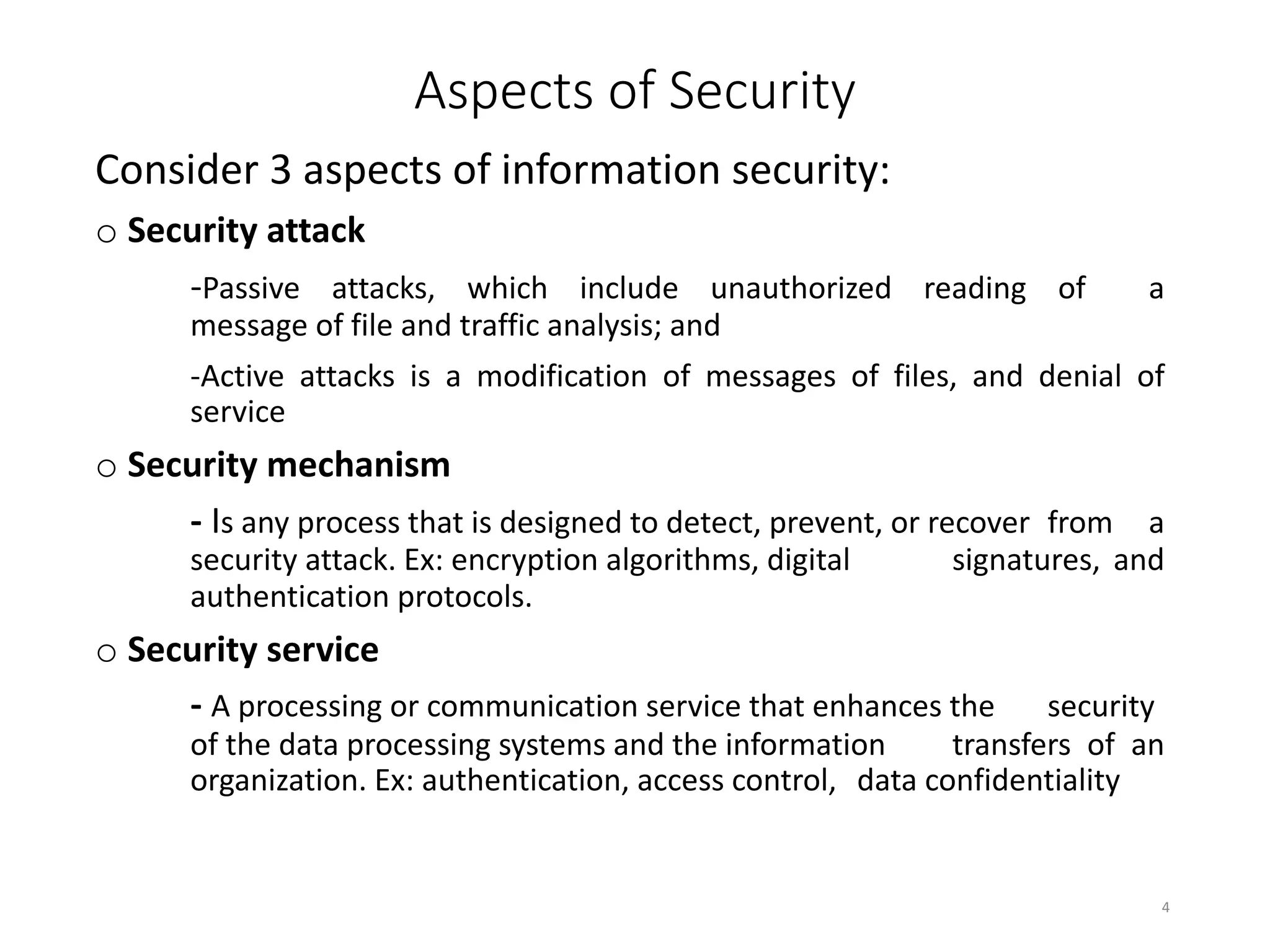 Aspects of Security
Consider 3 aspects of information security:
o Security attack
-Passive attacks, which include unauthorized reading of a
message of file and traffic analysis; and
-Active attacks is a modification of messages of files, and denial of
service
o Security mechanism
- Is any process that is designed to detect, prevent, or recover from a
security attack. Ex: encryption algorithms, digital signatures, and
authentication protocols.
o Security service
- A processing or communication service that enhances the security
of the data processing systems and the information transfers of an
organization. Ex: authentication, access control, data confidentiality
4
 