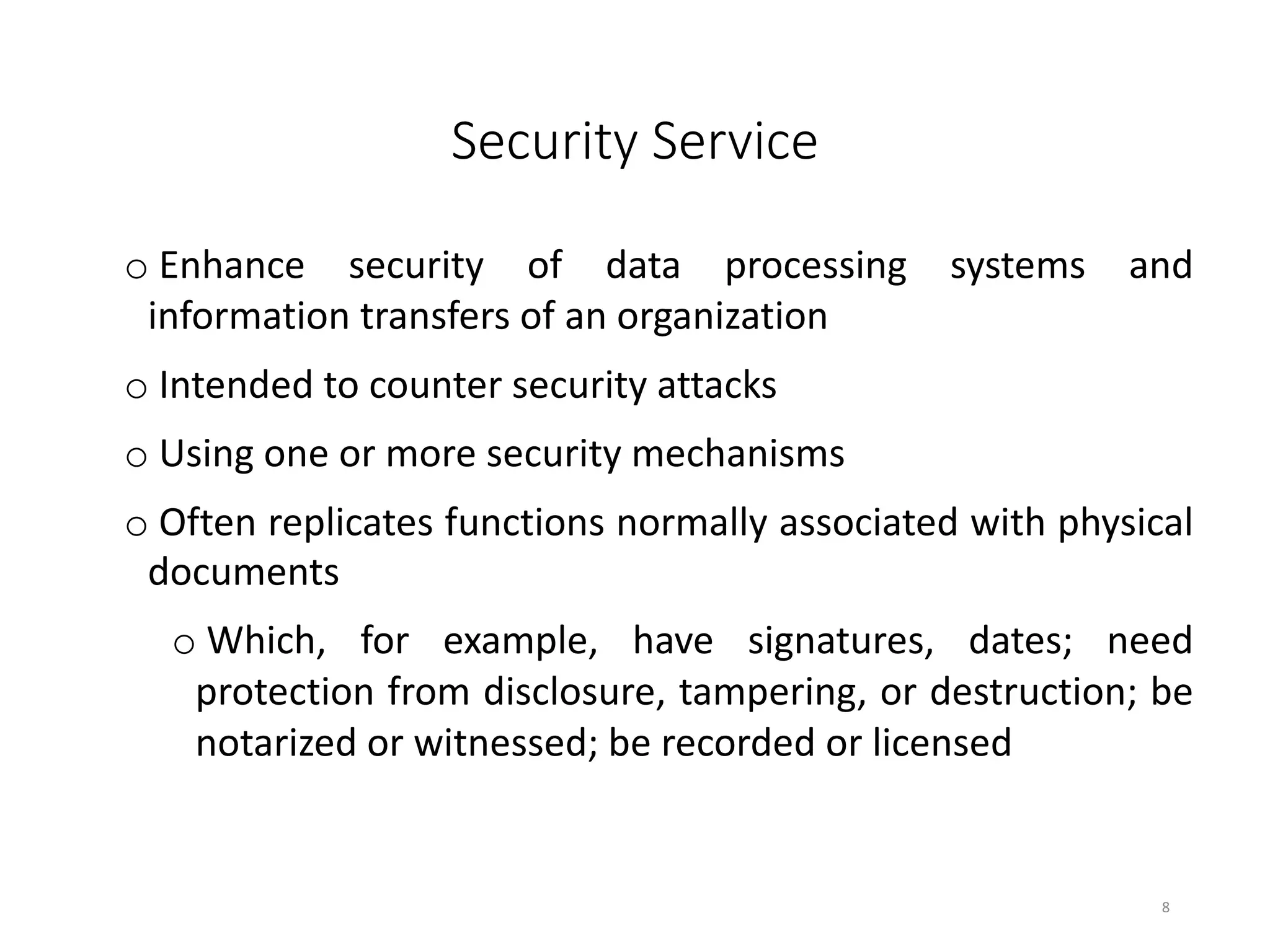 Security Service
o Enhance security of data processing systems and
information transfers of an organization
o Intended to counter security attacks
o Using one or more security mechanisms
o Often replicates functions normally associated with physical
documents
o Which, for example, have signatures, dates; need
protection from disclosure, tampering, or destruction; be
notarized or witnessed; be recorded or licensed
8
 