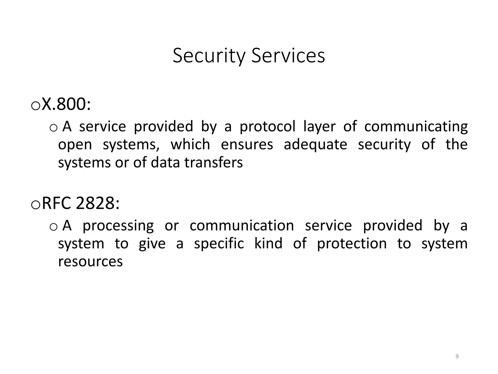 Security Services
oX.800:
o A service provided by a protocol layer of communicating
open systems, which ensures adequate security of the
systems or of data transfers
oRFC 2828:
o A processing or communication service provided by a
system to give a specific kind of protection to system
resources
9
 