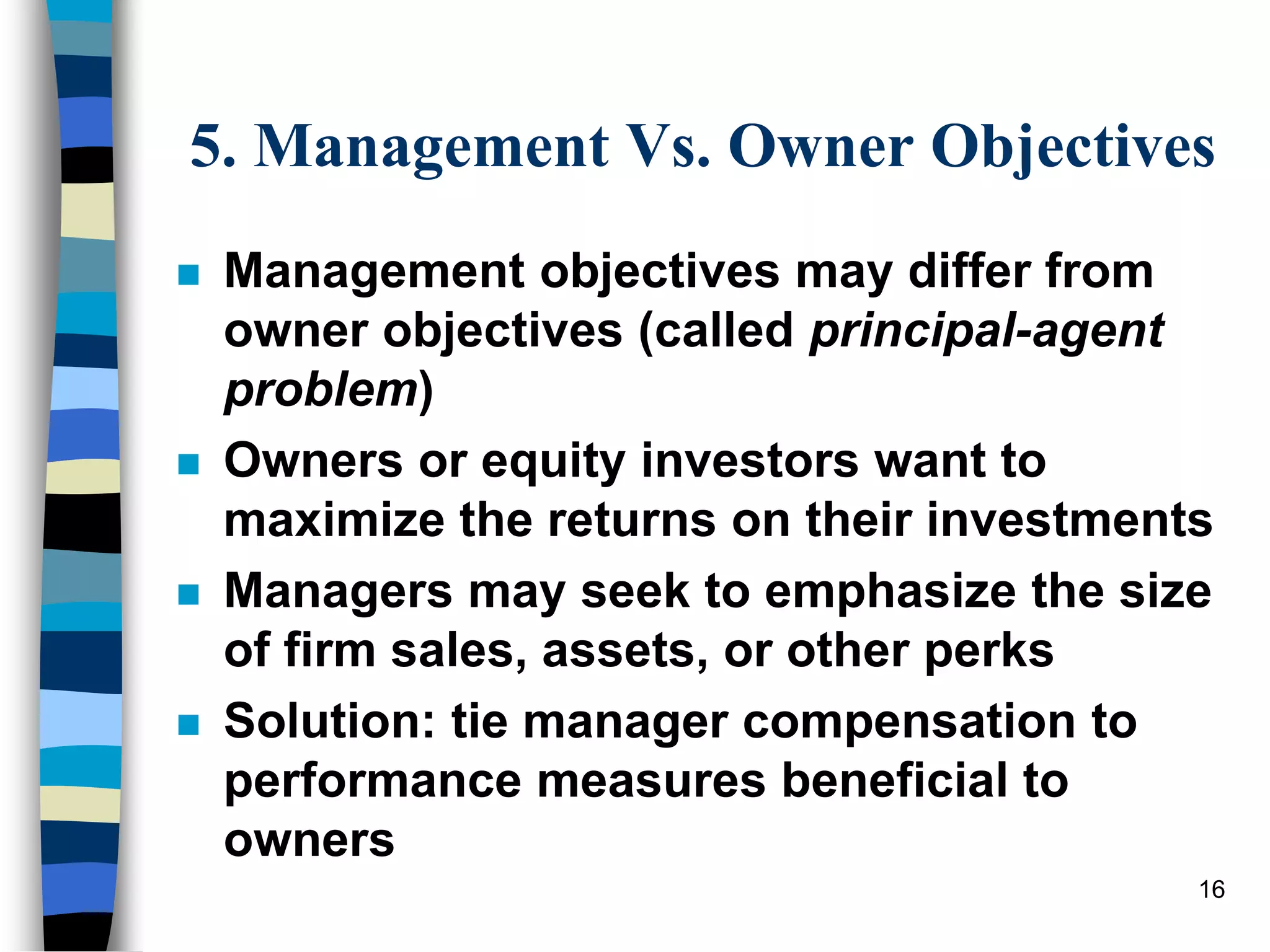 16
5. Management Vs. Owner Objectives
 Management objectives may differ from
owner objectives (called principal-agent
problem)
 Owners or equity investors want to
maximize the returns on their investments
 Managers may seek to emphasize the size
of firm sales, assets, or other perks
 Solution: tie manager compensation to
performance measures beneficial to
owners
 