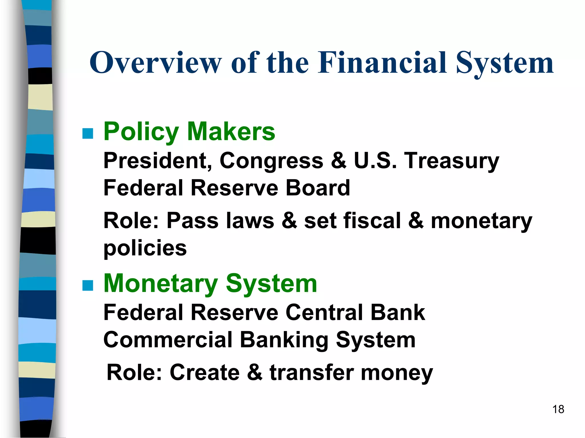 18
Overview of the Financial System
 Policy Makers
President, Congress & U.S. Treasury
Federal Reserve Board
Role: Pass laws & set fiscal & monetary
policies
 Monetary System
Federal Reserve Central Bank
Commercial Banking System
Role: Create & transfer money
 