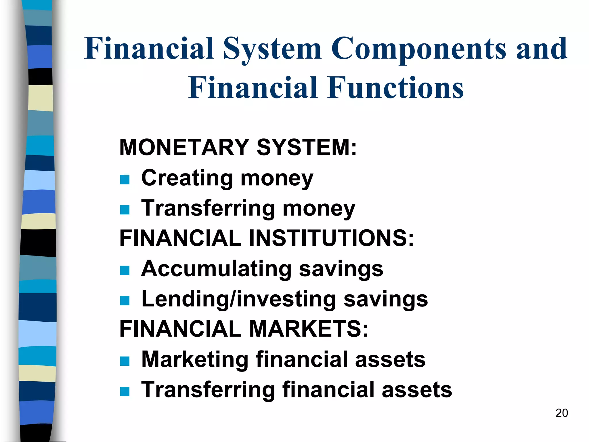 20
Financial System Components and
Financial Functions
MONETARY SYSTEM:
 Creating money
 Transferring money
FINANCIAL INSTITUTIONS:
 Accumulating savings
 Lending/investing savings
FINANCIAL MARKETS:
 Marketing financial assets
 Transferring financial assets
 
