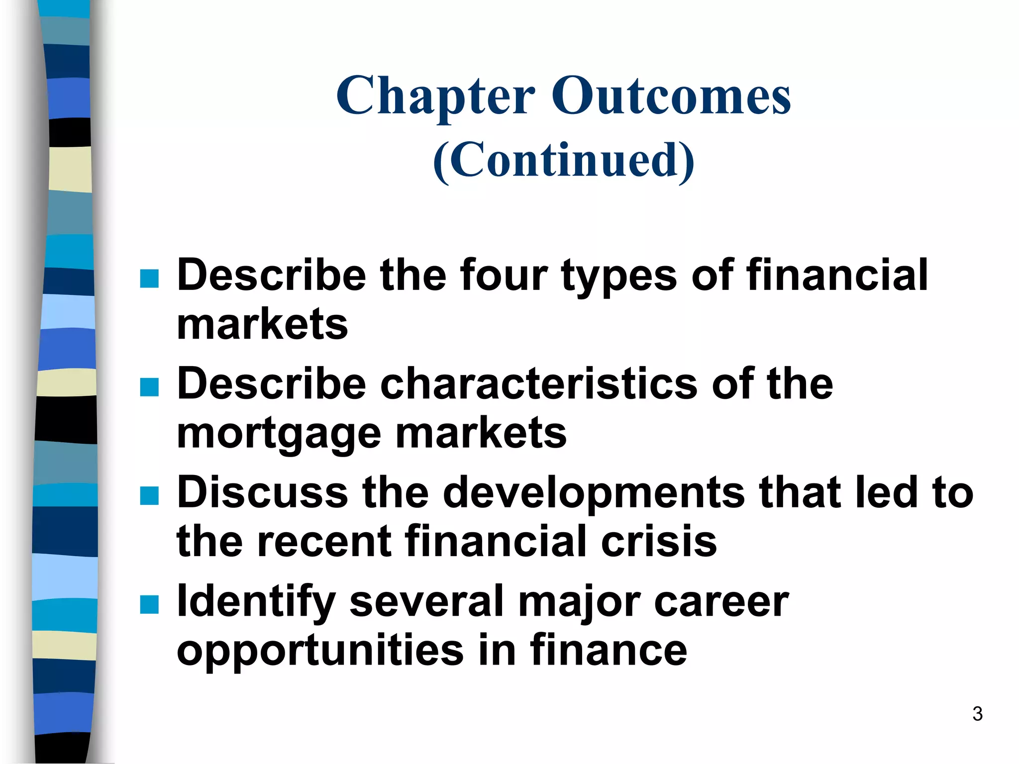 3
Chapter Outcomes
(Continued)
 Describe the four types of financial
markets
 Describe characteristics of the
mortgage markets
 Discuss the developments that led to
the recent financial crisis
 Identify several major career
opportunities in finance
 
