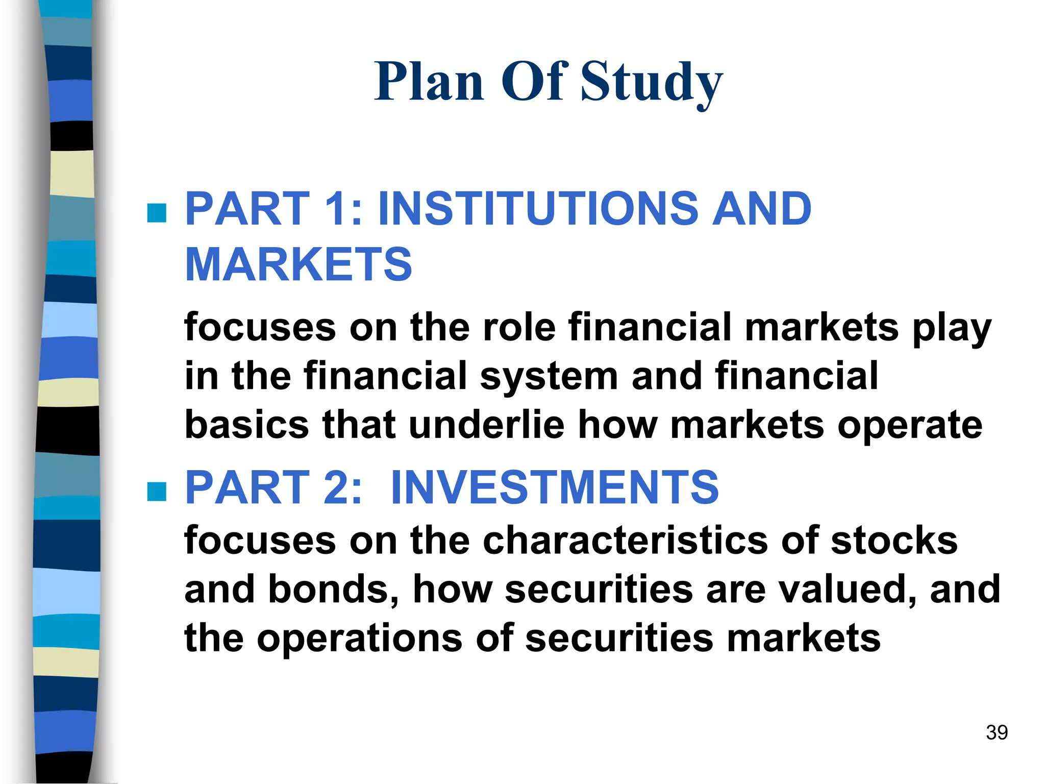 39
Plan Of Study
 PART 1: INSTITUTIONS AND
MARKETS
focuses on the role financial markets play
in the financial system and financial
basics that underlie how markets operate
 PART 2: INVESTMENTS
focuses on the characteristics of stocks
and bonds, how securities are valued, and
the operations of securities markets
 