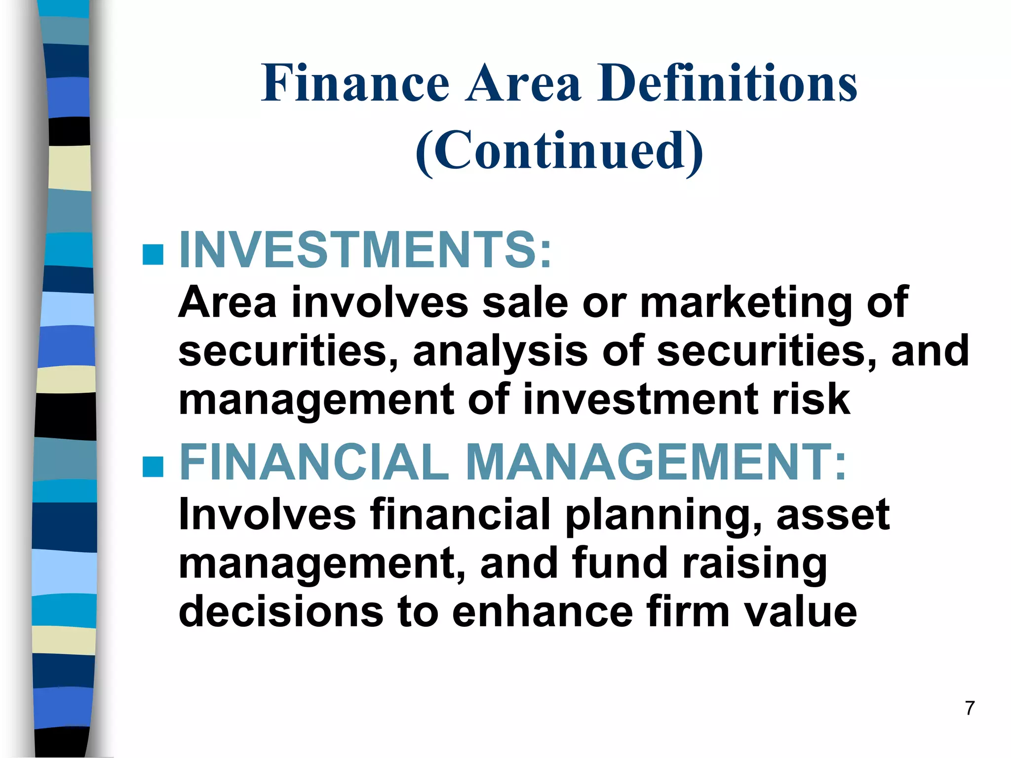 7
Finance Area Definitions
(Continued)
 INVESTMENTS:
Area involves sale or marketing of
securities, analysis of securities, and
management of investment risk
 FINANCIAL MANAGEMENT:
Involves financial planning, asset
management, and fund raising
decisions to enhance firm value
 